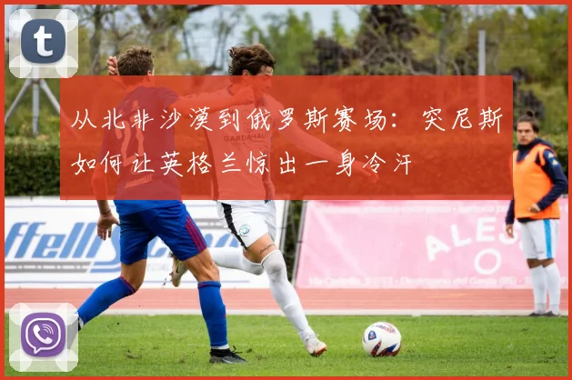 从北非沙漠到俄罗斯赛场：突尼斯如何让英格兰惊出一身冷汗
