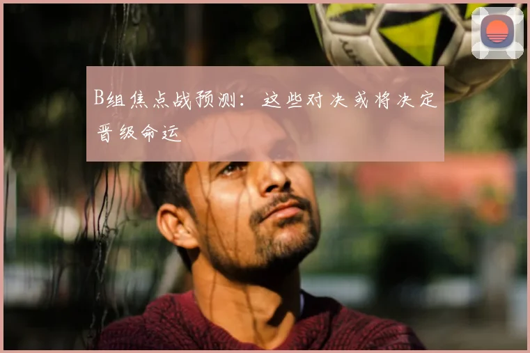 B组焦点战预测：这些对决或将决定晋级命运