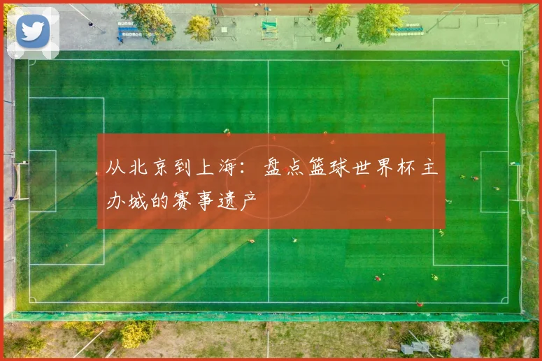 从北京到上海：盘点篮球世界杯主办城的赛事遗产