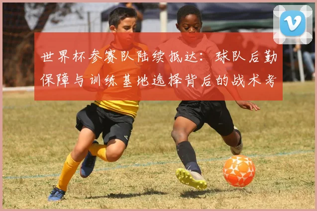 世界杯参赛队陆续抵达：球队后勤保障与训练基地选择背后的战术考量