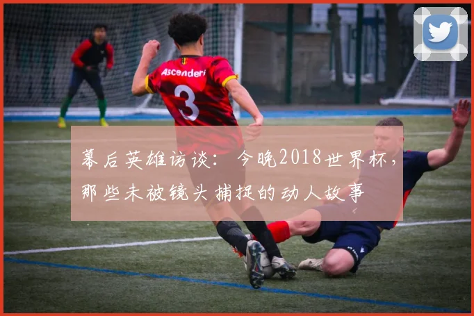 幕后英雄访谈：今晚2018世界杯，那些未被镜头捕捉的动人故事