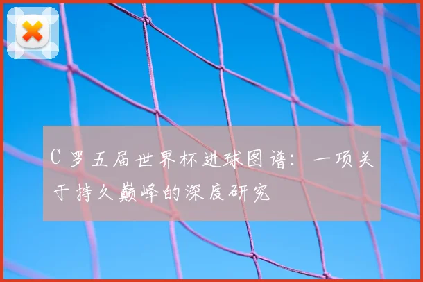 C 罗五届世界杯进球图谱：一项关于持久巅峰的深度研究